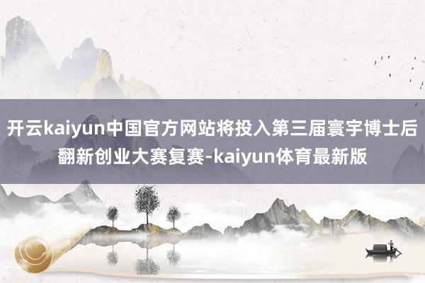 开云kaiyun中国官方网站将投入第三届寰宇博士后翻新创业大赛复赛-kaiyun体育最新版