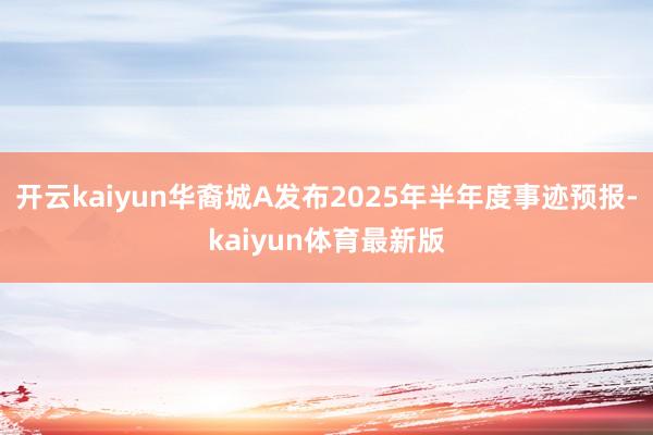 开云kaiyun华裔城A发布2025年半年度事迹预报-kaiyun体育最新版