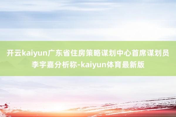 开云kaiyun　　广东省住房策略谋划中心首席谋划员李宇嘉分析称-kaiyun体育最新版