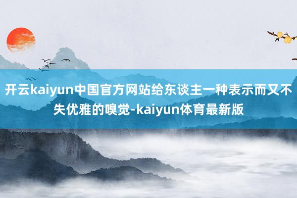 开云kaiyun中国官方网站给东谈主一种表示而又不失优雅的嗅觉-kaiyun体育最新版