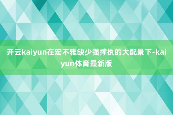 开云kaiyun在宏不雅缺少强撑执的大配景下-kaiyun体育最新版