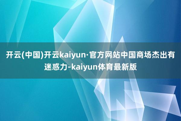开云(中国)开云kaiyun·官方网站中国商场杰出有迷惑力-kaiyun体育最新版
