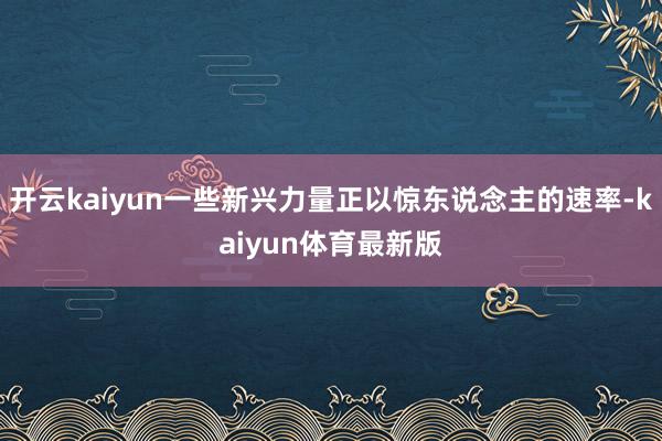 开云kaiyun一些新兴力量正以惊东说念主的速率-kaiyun体育最新版