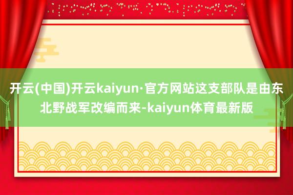 开云(中国)开云kaiyun·官方网站这支部队是由东北野战军改编而来-kaiyun体育最新版