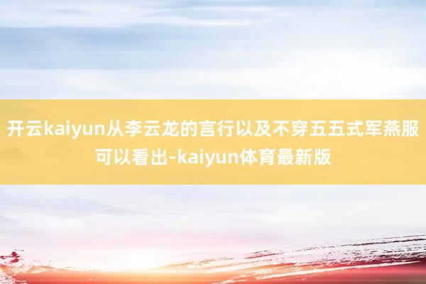 开云kaiyun从李云龙的言行以及不穿五五式军燕服可以看出-kaiyun体育最新版