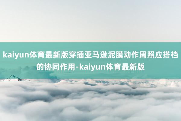 kaiyun体育最新版穿插亚马逊泥膜动作周照应搭档的协同作用-kaiyun体育最新版